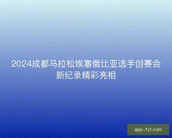 2024成都马拉松埃塞俄比亚选手创赛会新纪录精彩亮相